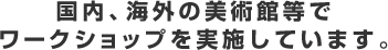 国内、海外の美術館等でワークショップを実施しています。